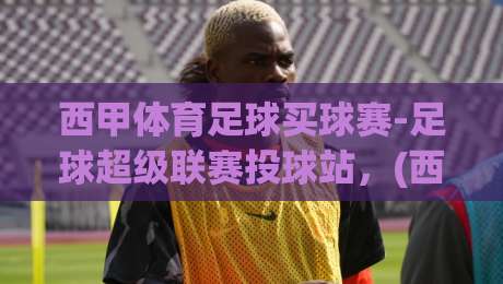 西甲体育足球买球赛-足球超级联赛投球站，(西甲体育足球买球赛-足球超级联赛投球站) 2026赛季必看指南