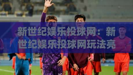 新世纪娱乐投球网：新世纪娱乐投球网玩法亮点+新世纪娱乐投球网新手入门怎么快速上手？|网上热门进球站高水贴水在线原声解说降盘APP
