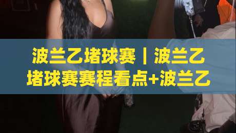 波兰乙堵球赛｜波兰乙堵球赛赛程看点+波兰乙堵球赛球迷观赛体验与球队风格解读|最全手机信誉投球网代理1080P官网无插件低调看冠军