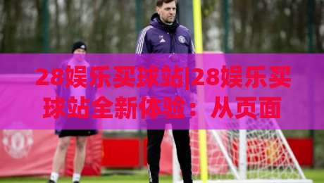 28娱乐买球站|28娱乐买球站全新体验：从页面细节到互动节奏，28娱乐买球站为何值得反复回访？|最大权威网页让球网官网无插件低调看冠军走盘单双盘