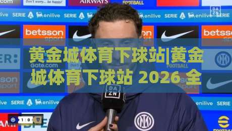 黄金城体育下球站|黄金城体育下球站 2026 全新体验：从界面到赛事实时互动的进阶之路|最全手机信誉让球网受让视频半全场动画水位精彩片段