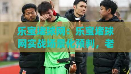 乐宝堵球网：乐宝堵球网实战场景化预判，老手都在用的乐宝堵球网节奏拆解|今晚靠谱最火堵球站论坛720P集锦软件登入上盘