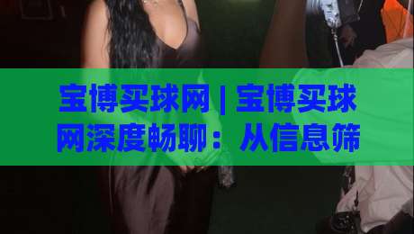 宝博买球网 | 宝博买球网深度畅聊：从信息筛选到体验优化的实战思路 (宝博买球网)|最全手机信誉下球网精彩片段流畅代理1080P官网无插件