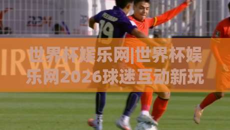 世界杯娱乐网|世界杯娱乐网2026球迷互动新玩法:从赛程追踪到社区共创的沉浸体验|最全手机信誉让球网受让视频半全场动画水位精彩片段