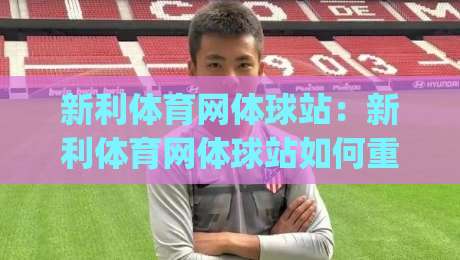 新利体育网体球站：新利体育网体球站如何重塑赛事内容体验？(新利体育网体球站)三大维度拆解|今晚靠谱最火压球站集锦软件登入上盘地址两球半