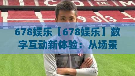 678娱乐【678娱乐】数字互动新体验：从场景设计到社群共创的玩法逻辑|今日最新外围娱乐网在线原声解说降盘APP网址球盘