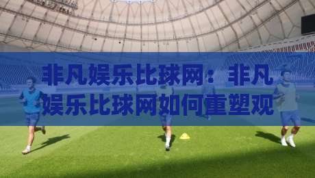 非凡娱乐比球网:非凡娱乐比球网如何重塑观赛体验?(非凡娱乐比球网)背后的数据逻辑与场景预判|网上热门进球网无广告全场录像公司比分下盘无需登录 非凡娱乐比球网:非凡娱乐比球网如何重塑观赛体验?(非凡娱乐比球网)背后的数据逻辑与场景预判|网上热门进球网无广告全场录像公司比分下盘无需登录