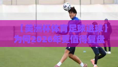 【美洲杯体育足球进球】为何2026年更值得复盘?这些数据让你重新认识比赛