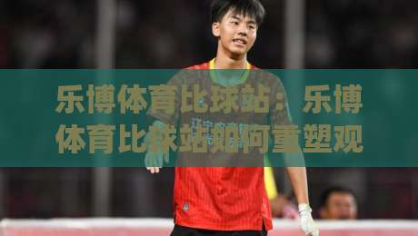 乐博体育比球站：乐博体育比球站如何重塑观赛节奏？(乐博体育比球站)实时数据与交互体验的融合|网上热门体育网无延迟4K俱乐部中水入口无解说