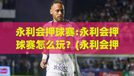 永利会押球赛:永利会押球赛怎么玩？(永利会押球赛)三大实战心法+【永利会押球赛】节奏把控|最大权威网页买球站走地大全早盘文字中文解说直播