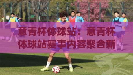 意青杯体球站：意青杯体球站赛事内容聚合新玩法，年轻球迷都在关注的意青杯体球站观赛入口|网上热门投球网排名回放无广告全场录像公司比分