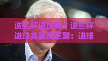 波兰杯进球赛｜波兰杯进球赛激战正酣：进球狂潮背后的战术密码与观赛看点【波兰杯进球赛】|网上热门博球网攻略排名回放无广告全场录像公司
