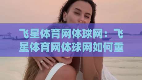 飞星体育网体球网：飞星体育网体球网如何重塑2026年体育内容体验？飞星体育网体球网三大看点|今晚靠谱最火体球站720P集锦软件登入上盘地址
