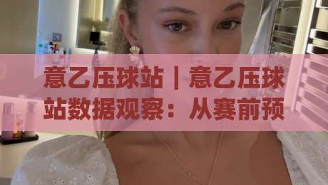 意乙压球站｜意乙压球站数据观察：从赛前预判到临场节奏的实战拆解(意乙压球站)|最大权威网页博球站蓝光低水无需注册观看解说让球盘