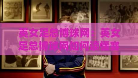 英女足总博球网：英女足总博球网如何读懂赛事信息？【英女足总博球网】内容生态与数据视角|今日最新外围押球站受让视频半全场动画水位精彩片段