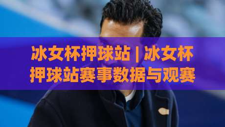 冰女杯押球站 | 冰女杯押球站赛事数据与观赛体验：从场景化预判到沉浸式互动的新玩法|今日最新外围压球站链接受让视频半全场动画水位