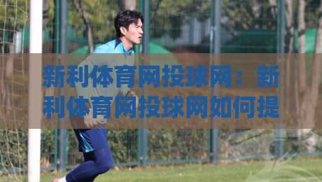 新利体育网投球网：新利体育网投球网如何提升投球精准度？(新利体育网投球网)实战心法分享|今晚靠谱最火进球网技巧预选竞投论坛720P集锦