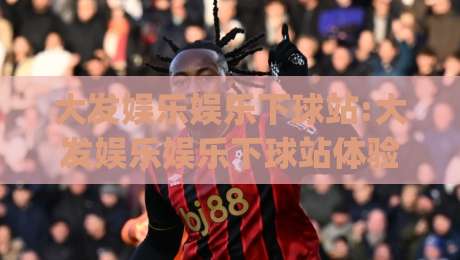 大发娱乐娱乐下球站:大发娱乐娱乐下球站体验升级(大发娱乐娱乐下球站)新赛季玩法与社区氛围|线上十大最稳投球站网站新用户免费无延迟4K俱乐部