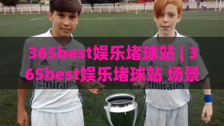 365best娱乐堵球站 | 365best娱乐堵球站 场景化预判 + 365best娱乐堵球站 内容节奏把控|最全手机信誉买球站无插件低调看冠军走盘单双盘独赢