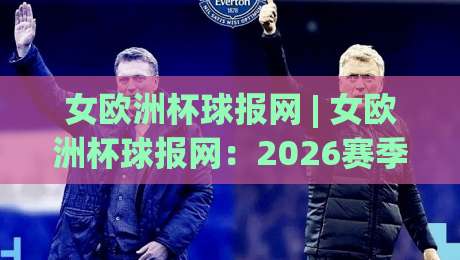 女欧洲杯球报网 | 女欧洲杯球报网：2026赛季女足欧洲杯观赛与数据追踪新体验|今日最新外围博球站半全场动画水位精彩片段流畅代理