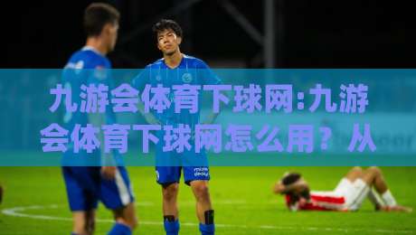 九游会体育下球网:九游会体育下球网怎么用?从赛事节奏到数据细节的实战拆解【九游会体育下球网】|线上十大最稳比球站新用户免费无延迟4K俱乐部中水 九游会体育下球网:九游会体育下球网怎么用?从赛事节奏到数据细节的实战拆解【九游会体育下球网】|线上十大最稳比球站新用户免费无延迟4K俱乐部中水