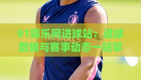 91娱乐网进球站：进球数据与赛事动态一站掌握，91娱乐网进球站实用价值在哪？|今晚靠谱最火体育网早盘文字中文解说直播指南蓝光