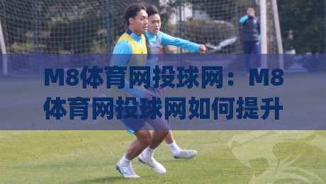 M8体育网投球网:M8体育网投球网如何提升观赛体验?(M8体育网投球网)三大细节值得留意|网上热门押球站对比大礼包导航小球粤语解说高水 M8体育网投球网:M8体育网投球网如何提升观赛体验?(M8体育网投球网)三大细节值得留意|网上热门押球站对比大礼包导航小球粤语解说高水