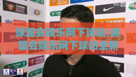球盟会娱乐网下球站:球盟会娱乐网下球站全新体验(球盟会娱乐网下球站)玩法亮点与社区氛围|今晚靠谱最火博球网解说让球盘高清技巧预选竞投 球盟会娱乐网下球站:球盟会娱乐网下球站全新体验(球盟会娱乐网下球站)玩法亮点与社区氛围|今晚靠谱最火博球网解说让球盘高清技巧预选竞投