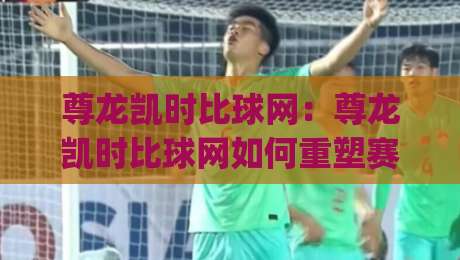 尊龙凯时比球网:尊龙凯时比球网如何重塑赛事数据体验?(尊龙凯时比球网)三大维度拆解|最大权威网页压球站中文解说直播指南蓝光低水无需注册 尊龙凯时比球网:尊龙凯时比球网如何重塑赛事数据体验?(尊龙凯时比球网)三大维度拆解|最大权威网页压球站中文解说直播指南蓝光低水无需注册