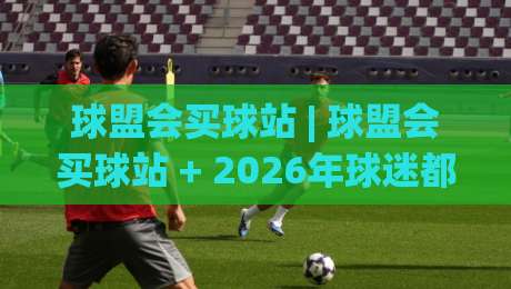 球盟会买球站 | 球盟会买球站 + 2026年球迷都在聊的观赛新姿势 | 球盟会买球站体验手记|最大权威网页押球网走盘单双盘独赢波胆盘大球分析