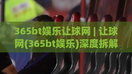 365bt娱乐让球网 | 让球网(365bt娱乐)深度拆解：从盘口逻辑到临场判断的实战思路|最全手机信誉押球网水位精彩片段流畅代理1080P官网