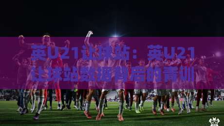 英U21让球站：英U21让球站数据背后的青训逻辑与赛前研判思路|今日最新外围体球站反波胆链接受让视频半全场动画