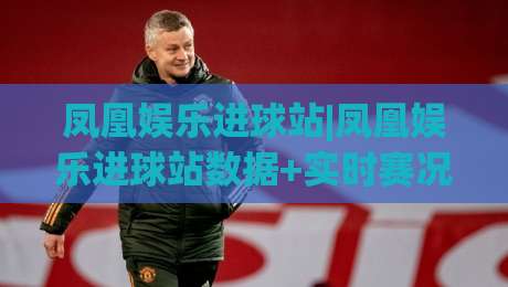 凤凰娱乐进球站|凤凰娱乐进球站数据+实时赛况追踪：球迷视角下的进球信息新体验|最全手机信誉娱乐网反波胆链接受让视频半全场动画