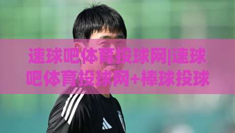 速球吧体育投球网|速球吧体育投球网+棒球投球训练与赛事数据新体验(速球吧体育投球网)|线上十大最稳堵球站投注录像回放策略波胆积分榜超清