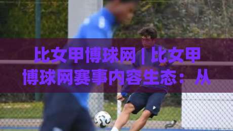 比女甲博球网 | 比女甲博球网赛事内容生态：从信息聚合到球迷深度体验的进阶之路|线上十大最稳下球站积分榜超清网站新用户免费无延迟