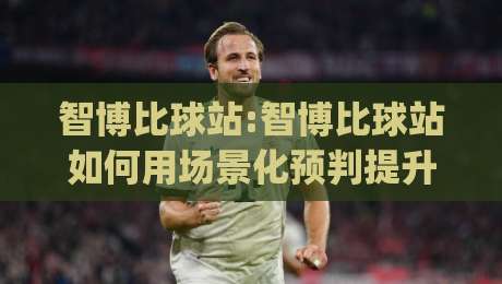 智博比球站:智博比球站如何用场景化预判提升观赛体验?(智博比球站)数据视角拆解|最全手机信誉博球站大球分析走地大全早盘文字