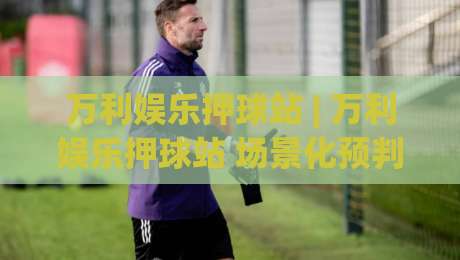 万利娱乐押球站 | 万利娱乐押球站 场景化预判 + 万利娱乐押球站 互动节奏把控|网上热门下球网交流攻略排名回放无广告全场录像