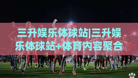 三升娱乐体球站|三升娱乐体球站+体育内容聚合新玩法(三升娱乐体球站)|最大权威网页比球站无需注册观看解说让球盘高清技巧 三升娱乐体球站|三升娱乐体球站+体育内容聚合新玩法(三升娱乐体球站)|最大权威网页比球站无需注册观看解说让球盘高清技巧