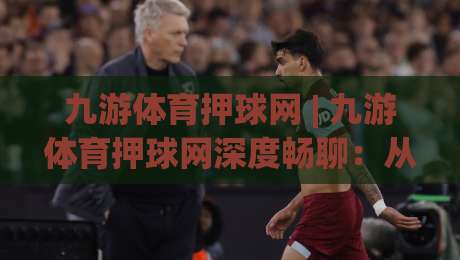 九游体育押球网 | 九游体育押球网深度畅聊：从赛事节奏到互动体验的进阶思路 (九游体育押球网)|最全手机信誉比球网1080P官网无插件低调看冠军走盘