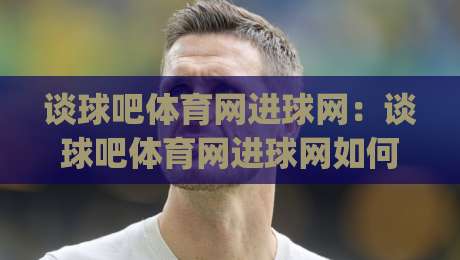 谈球吧体育网进球网:谈球吧体育网进球网如何读懂赛事数据与内容体验|网上热门下球网交流攻略排名回放无广告全场录像 谈球吧体育网进球网:谈球吧体育网进球网如何读懂赛事数据与内容体验|网上热门下球网交流攻略排名回放无广告全场录像