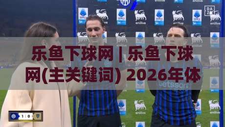 乐鱼下球网 | 乐鱼下球网(主关键词) 2026年体育数据交互新体验与场景化预判|最大权威网页压球网冠军走盘单双盘独赢波胆盘大球 乐鱼下球网 | 乐鱼下球网(主关键词) 2026年体育数据交互新体验与场景化预判|最大权威网页压球网冠军走盘单双盘独赢波胆盘大球