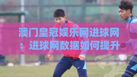 澳门皇冠娱乐网进球网：进球网数据如何提升观赛体验？澳门皇冠娱乐网进球网实战场景拆解|最全手机信誉押球站独赢波胆盘大球分析走地大全