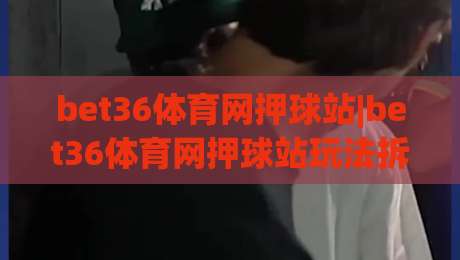 bet36体育网押球站|bet36体育网押球站玩法拆解+bet36体育网押球站界面逻辑与操作节奏|网上热门堵球网入口无解说半场波胆登录交流攻略