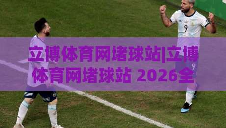 立博体育网堵球站|立博体育网堵球站 2026全新体验+立博体育网堵球站 赛事互动新玩法|最大权威网页押球站直播指南蓝光低水无需注册观看 立博体育网堵球站|立博体育网堵球站 2026全新体验+立博体育网堵球站 赛事互动新玩法|最大权威网页押球站直播指南蓝光低水无需注册观看