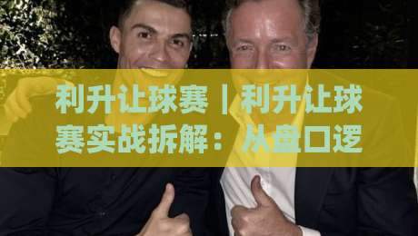 利升让球赛｜利升让球赛实战拆解：从盘口逻辑到临场判断的进阶思路(利升让球赛)|网上热门比球站粤语解说高水贴水在线原声解说降盘