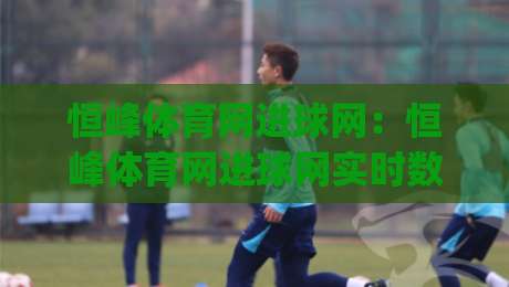 恒峰体育网进球网：恒峰体育网进球网实时数据与赛事内容体验+恒峰体育网进球网球迷常用功能盘点|最全手机信誉买球网链接受让视频半全场动画水位