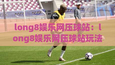 long8娱乐网压球站：long8娱乐网压球站玩法亮点+long8娱乐网压球站新手入门思路|网上热门买球站全场录像公司比分下盘无需登录对比