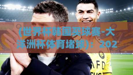 (世界杯韩国买球赛-大洋洲杯体育堵球)：2026年观赛指南，从大洋洲杯看懂世界杯韩国买球赛