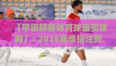 【甲级联赛体育球盘买球网】: 2026赛季投注新趋势与平台避坑指南(甲级联赛体育球盘买球网)