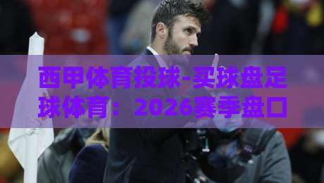 西甲体育投球-买球盘足球体育：2026赛季盘口深度解析与实战策略